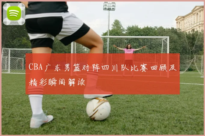 CBA广东男篮对阵四川队比赛回顾及精彩瞬间解读