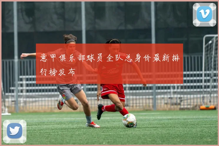 意甲俱乐部球员全队总身价最新排行榜发布