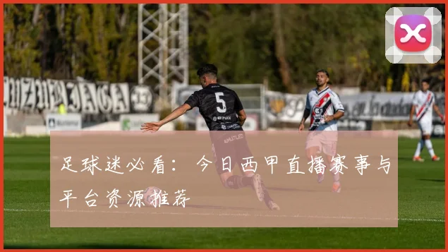 足球迷必看：今日西甲直播赛事与平台资源推荐